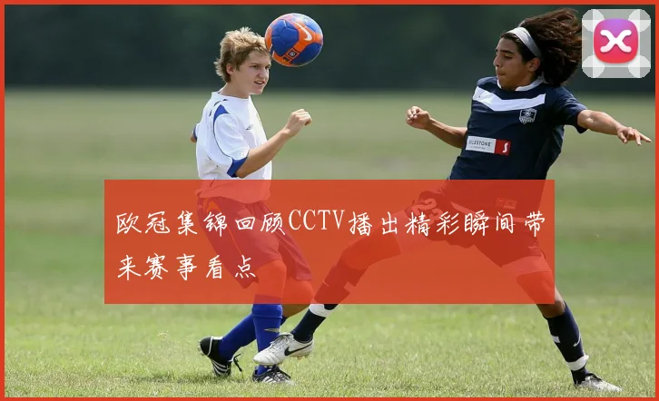 欧冠集锦回顾CCTV播出精彩瞬间带来赛事看点