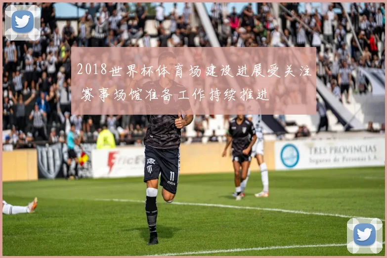 2018世界杯体育场建设进展受关注 赛事场馆准备工作持续推进
