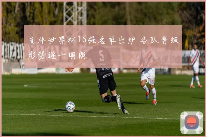 南非世界杯16强名单出炉 各队晋级形势逐一明朗