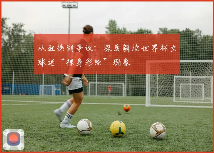 从狂热到争议：深度解读世界杯女球迷“裸身彩绘”现象